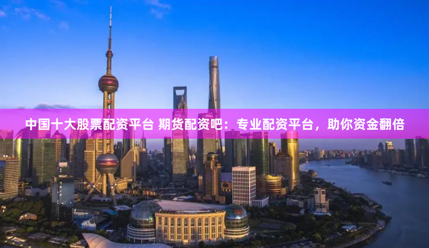 中国十大股票配资平台 期货配资吧：专业配资平台，助你资金翻倍