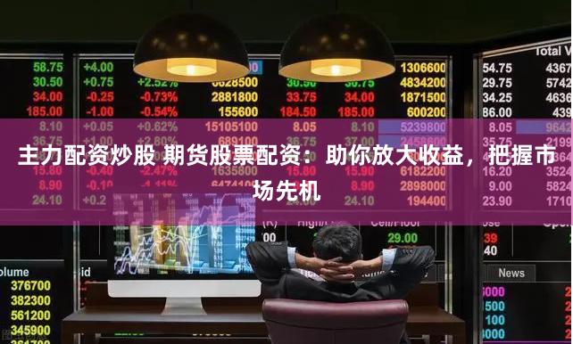 主力配资炒股 期货股票配资：助你放大收益，把握市场先机