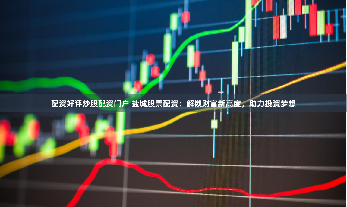 配资好评炒股配资门户 盐城股票配资：解锁财富新高度，助力投资梦想