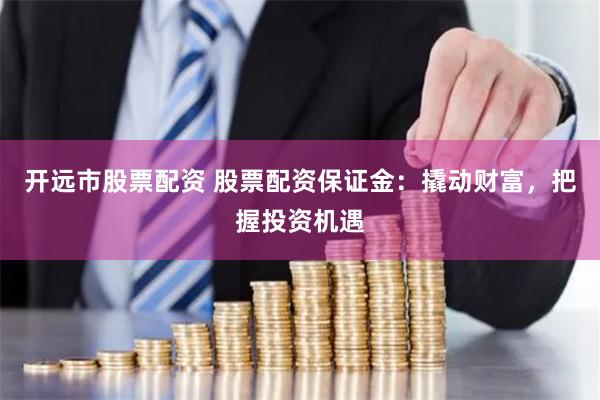 开远市股票配资 股票配资保证金：撬动财富，把握投资机遇