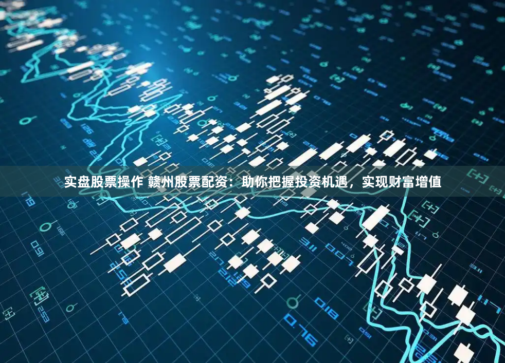 实盘股票操作 赣州股票配资：助你把握投资机遇，实现财富增值