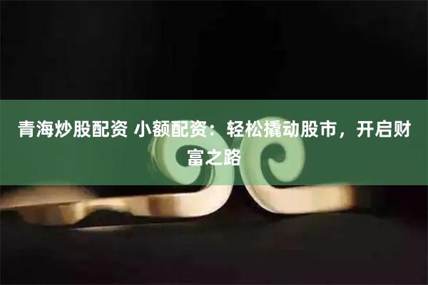 青海炒股配资 小额配资：轻松撬动股市，开启财富之路