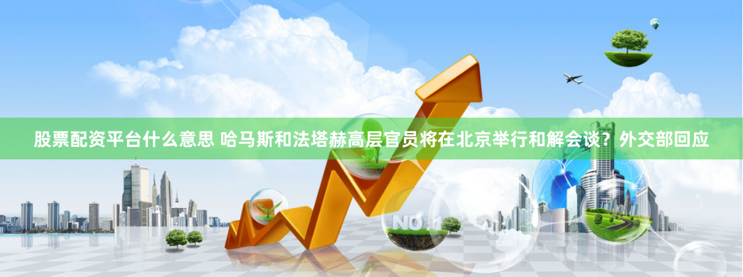股票配资平台什么意思 哈马斯和法塔赫高层官员将在北京举行和解会谈？外交部回应