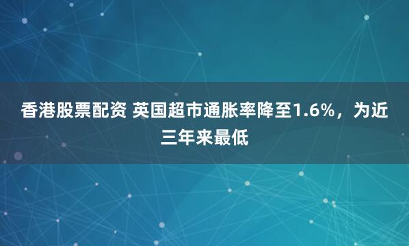 香港股票配资 英国超市通胀率降至1.6%，为近三年来最低