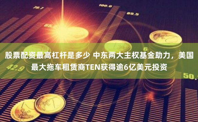 股票配资最高杠杆是多少 中东两大主权基金助力，美国最大拖车租赁商TEN获得逾6亿美元投资