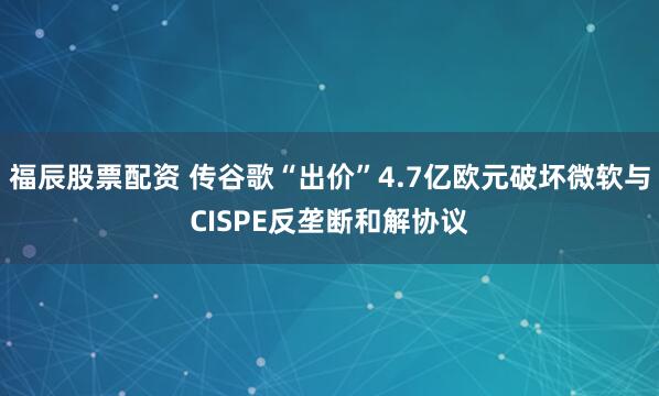福辰股票配资 传谷歌“出价”4.7亿欧元破坏微软与CISPE反垄断和解协议