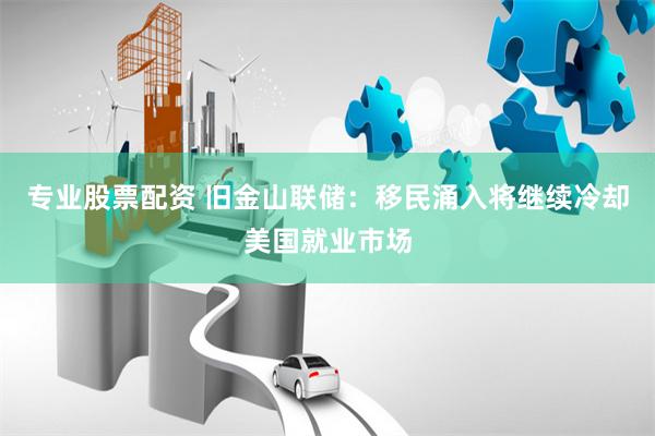 专业股票配资 旧金山联储：移民涌入将继续冷却美国就业市场