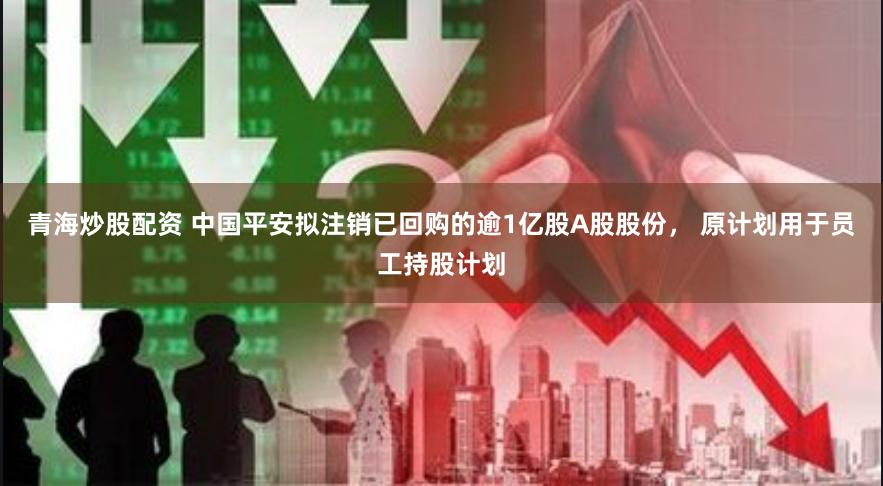 青海炒股配资 中国平安拟注销已回购的逾1亿股A股股份， 原计划用于员工持股计划