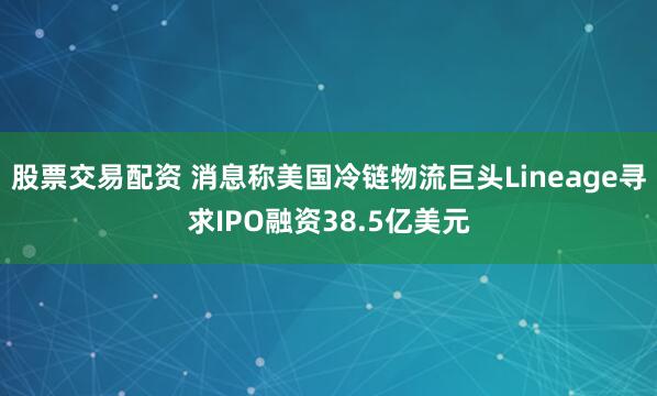 股票交易配资 消息称美国冷链物流巨头Lineage寻求IPO融资38.5亿美元