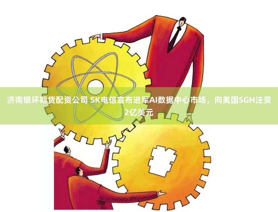 济南银环期货配资公司 SK电信宣布进军AI数据中心市场，向美国SGH注资2亿美元