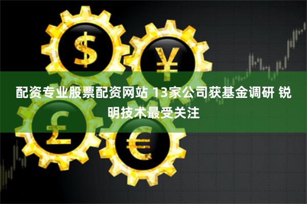 配资专业股票配资网站 13家公司获基金调研 锐明技术最受关注