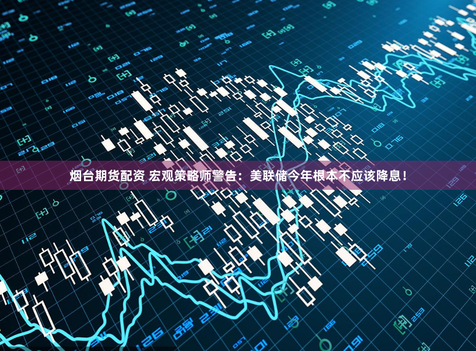 烟台期货配资 宏观策略师警告：美联储今年根本不应该降息！