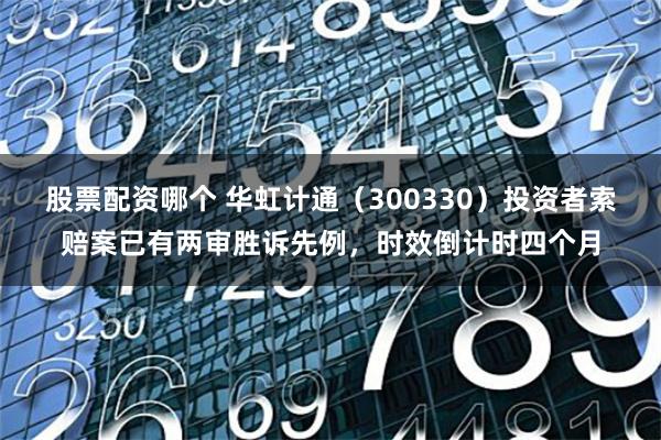 股票配资哪个 华虹计通（300330）投资者索赔案已有两审胜诉先例，时效倒计时四个月