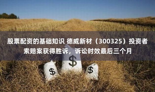 股票配资的基础知识 德威新材（300325）投资者索赔案获得胜诉，诉讼时效最后三个月