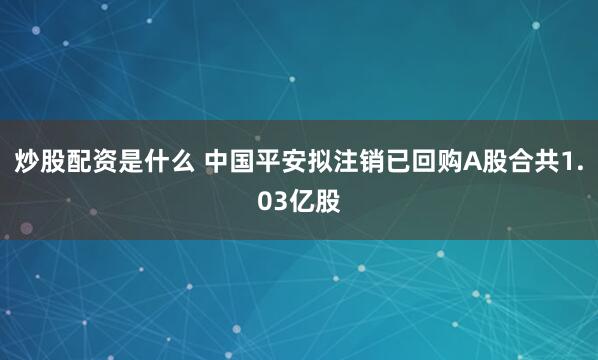 炒股配资是什么 中国平安拟注销已回购A股合共1.03亿股