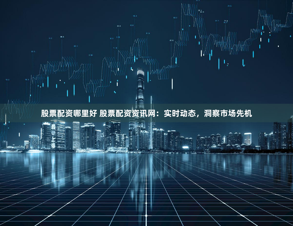 股票配资哪里好 股票配资资讯网：实时动态，洞察市场先机