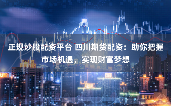 正规炒股配资平台 四川期货配资：助你把握市场机遇，实现财富梦想