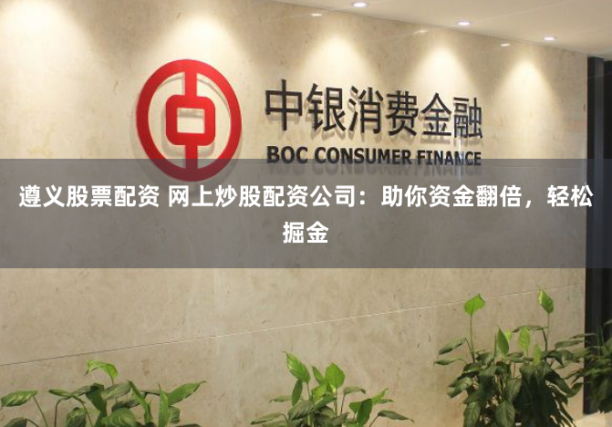 遵义股票配资 网上炒股配资公司：助你资金翻倍，轻松掘金