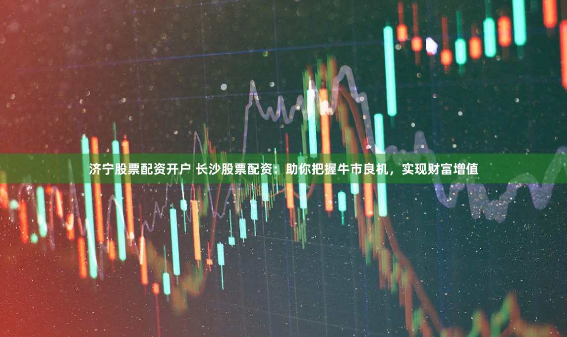 济宁股票配资开户 长沙股票配资：助你把握牛市良机，实现财富增值