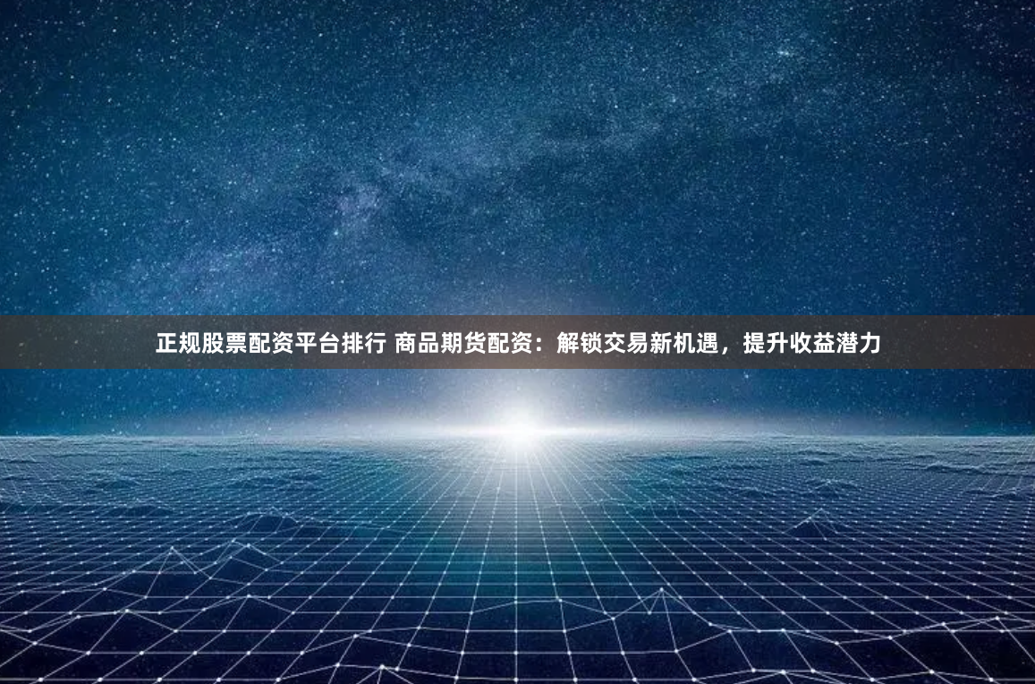 正规股票配资平台排行 商品期货配资：解锁交易新机遇，提升收益潜力