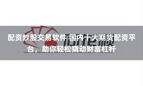 配资炒股交易软件 国内十大期货配资平台，助你轻松撬动财富杠杆