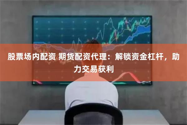 股票场内配资 期货配资代理：解锁资金杠杆，助力交易获利
